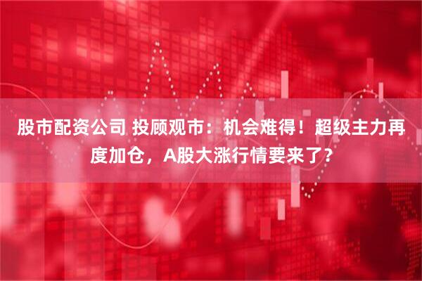 股市配资公司 投顾观市：机会难得！超级主力再度加仓，A股大涨行情要来了？