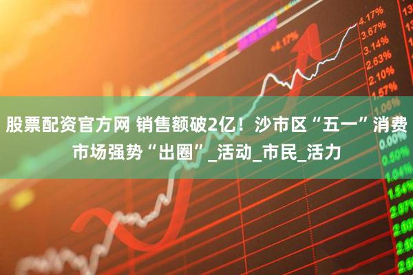 股票配资官方网 销售额破2亿！沙市区“五一”消费市场强势“出圈”_活动_市民_活力