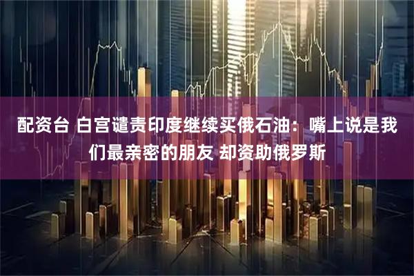 配资台 白宫谴责印度继续买俄石油：嘴上说是我们最亲密的朋友 却资助俄罗斯