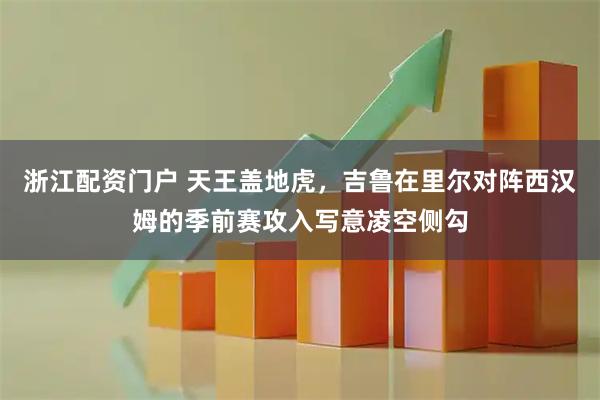 浙江配资门户 天王盖地虎，吉鲁在里尔对阵西汉姆的季前赛攻入写意凌空侧勾