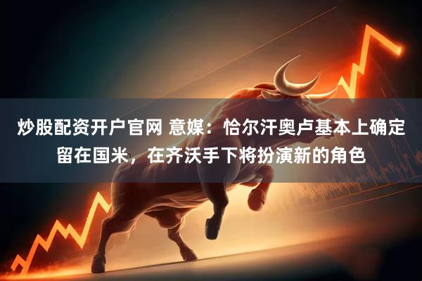 炒股配资开户官网 意媒：恰尔汗奥卢基本上确定留在国米，在齐沃手下将扮演新的角色