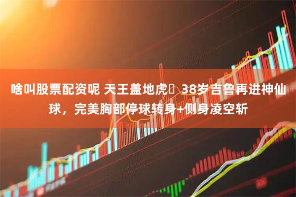 啥叫股票配资呢 天王盖地虎❗38岁吉鲁再进神仙球，完美胸部停球转身+侧身凌空斩