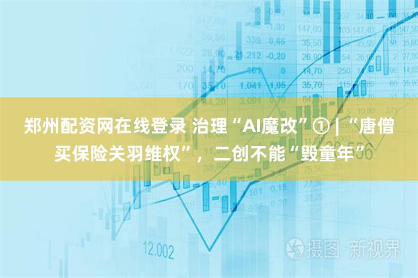郑州配资网在线登录 治理“AI魔改”① | “唐僧买保险关羽维权”，二创不能“毁童年”