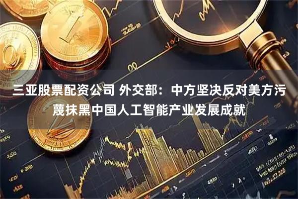 三亚股票配资公司 外交部：中方坚决反对美方污蔑抹黑中国人工智能产业发展成就