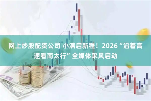 网上炒股配资公司 小满启新程！2026“沿着高速看南太行”全媒体采风启动