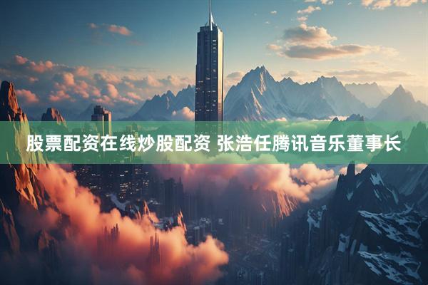 股票配资在线炒股配资 张浩任腾讯音乐董事长