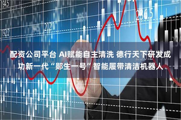 配资公司平台 AI赋能自主清洗 德行天下研发成功新一代“郧生一号”智能履带清洁机器人