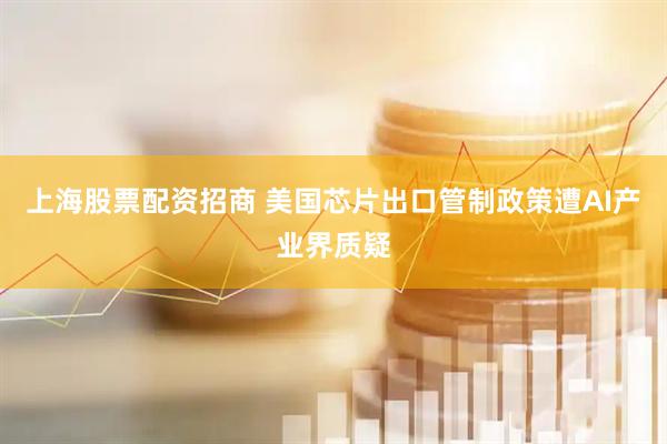 上海股票配资招商 美国芯片出口管制政策遭AI产业界质疑